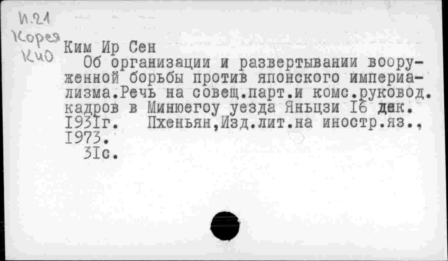 ﻿
Ким Ир Сен
Об организации и развертывании вооруженной борьбы против японского империализма.Речь на совещ.парт.и комс.руковод. кадров в Минюегоу уезда Яньцзи 16 дак. 1931г. Пхеньян,Изд.лит.на иностр.яз., 1973.
31с.